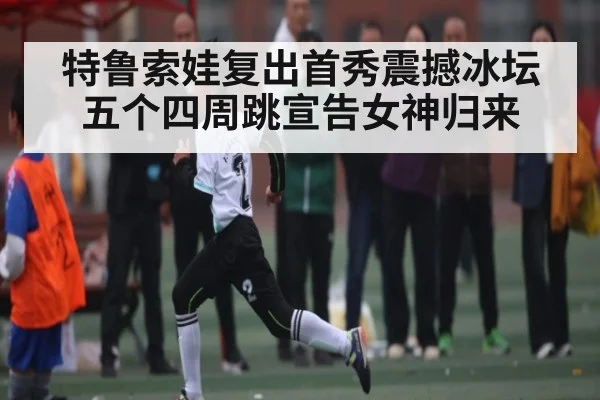 特鲁索娃复出首秀震撼冰坛 五个四周跳宣告女神归来