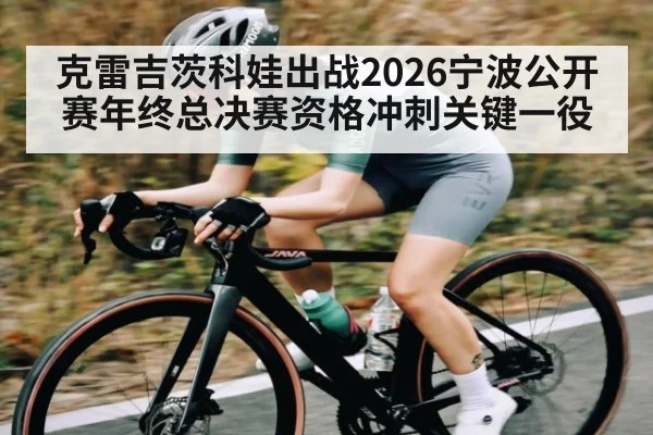 克雷吉茨科娃出战2026宁波公开赛年终总决赛资格冲刺关键一役